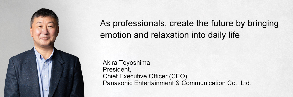 image：As professionals, create the future by bringing emotion and relaxation into daily life Akira Toyoshima President, Chief Executive Officer (CEO) Panasonic Entertainment & Communication Co., Ltd.