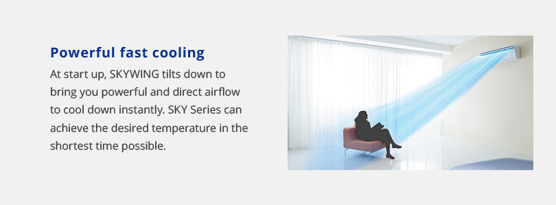 Powerful fast cooling. At start up, skywing tilts down to bring you powerful and direct airflow to cool down instantly. Sky series can achieve the desired temperature in the shortest time possible.