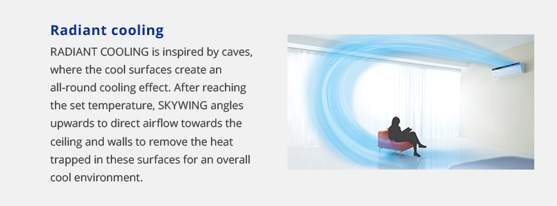 Radiant cooling. Radiant cooling is inspired by caves, where the cool surfaces create an all-round cooling effect. After reaching the set temperature, skywing angles upwards to direct airflow towards the ceiling and walls to remove the heat trapped in these surfaces for an overall cool environment.