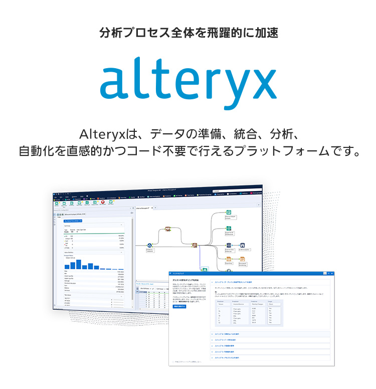 分析プロセス全体を飛躍的に加速「Alteryx」：Alteryxは、データの準備、統合、分析、自動化を直感的かつコード不要で行えるプラットフォームです。