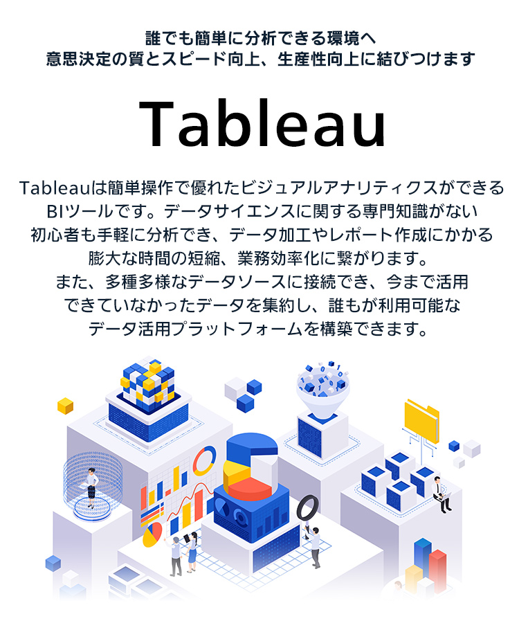 Tableau：誰でも簡単に分析できる環境へ意思決定の質とスピード向上、生産性向上に結びつけます（Tableauは簡単操作で優れたビジュアルアナリティクスができるBIツールです。データサイエンスに関する専門知識がない初心者も手軽に分析でき、データ加工やレポート作成にかかる膨大な時間の短縮、業務効率化に繋がります。また、多種多様なデータソースに接続でき、今まで活用できていなかったデータを集約し、誰もが利用能なデータ活用プラットフォームを構築できます。）