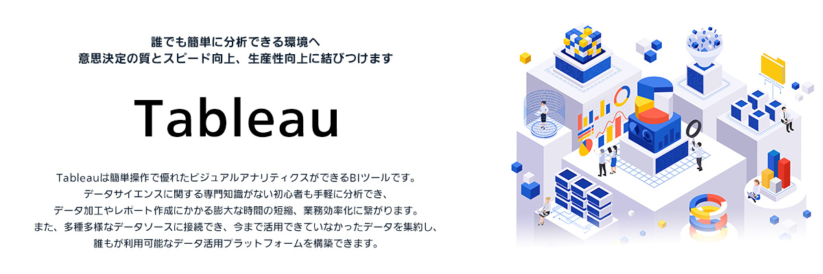 Tableau：誰でも簡単に分析できる環境へ意思決定の質とスピード向上、生産性向上に結びつけます（Tableauは簡単操作で優れたビジュアルアナリティクスができるBIツールです。データサイエンスに関する専門知識がない初心者も手軽に分析でき、データ加工やレポート作成にかかる膨大な時間の短縮、業務効率化に繋がります。また、多種多様なデータソースに接続でき、今まで活用できていなかったデータを集約し、誰もが利用能なデータ活用プラットフォームを構築できます。）