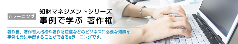 eラーニング 知財マネジメントシリーズ 事例で学ぶ 著作権 著作権、著作者人格権や著作財産権などのビジネスに必要な知識を事例を元に学習することができるeラーニングです。