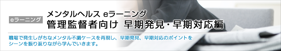 eラーニング メンタルヘルス eラーニング 管理監督者向け 早期発見・早期対応編 職場で発生しがちなメンタル不調ケースを再現し、早期発見、早期対応のポイントをシーンを振り返りながら学んでいきます。