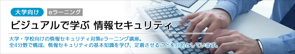 大学向け eラーニング ビジュアルで学ぶ　情報セキュリティ 大学・学校向けの情報セキュリティ対策eラーニング講座。全4分野で構成、情報セキュリティの基本知識を学び、定着させることを目的としています。