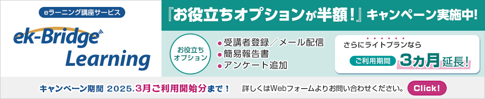 eラーニング講座サービス ek-Bridge Learning 『お役立ちオプションが半額！』キャンペーン実施中！ 受講者登録メール配信 簡易報告書 アンケート追加 のオプションが半額 さらにライトプランなら ご利用期間3ヵ月延長！キャンペーン期間 2025年3月ご利用開始分まで！詳しくはWebフォームよりお問い合わせください。