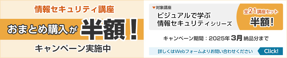 情報セキュリティ講座 おまとめ購入が半額！キャンペーン実施中 対象講座 ビジュアルで学ぶ 情報セキュリティシリーズ 全21講座セット 半額! キャンペーン期間：2025年3月納品分まで 詳しくはWebフォームよりお問い合わせください Click!