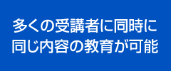 多くの受講者に同時に同じ内容の教育が可能