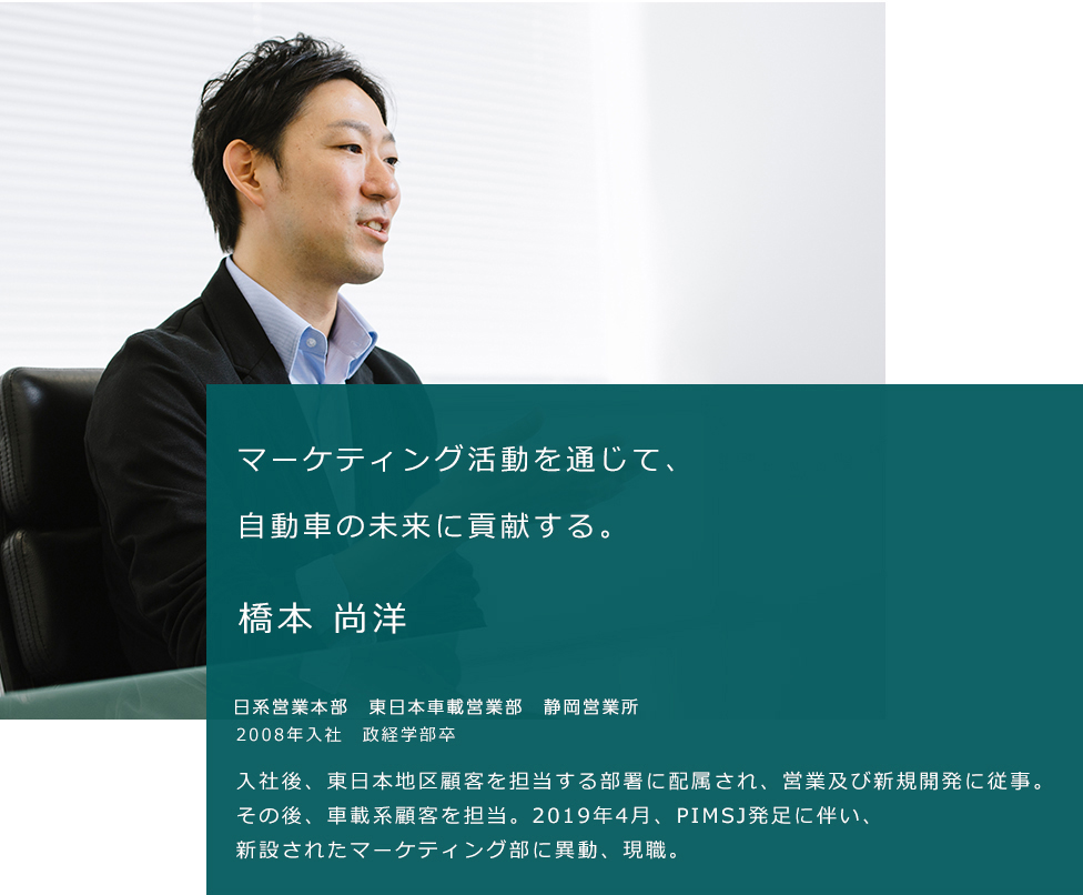 マーケティング活動を通じて、自動車の未来に貢献する。橋本 尚洋。日系営業本部　東日本車載営業部　静岡営業所。2008年入社　政経学部卒。入社後、東日本地区顧客を担当する部署に配属され、営業及び新規開発に従事。その後、車載系顧客を担当。2019年4月、PIMSJ発足に伴い、新設されたマーケティング部に異動、現職。