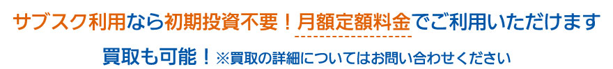 サブスク利用なら初期投資不要！月額定額料金でご利用いただけます 買取も可能！※買取の詳細についてはお問い合わせください