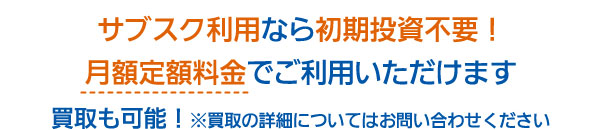 サブスク利用なら初期投資不要！月額定額料金でご利用いただけます 買取も可能！※買取の詳細についてはお問い合わせください