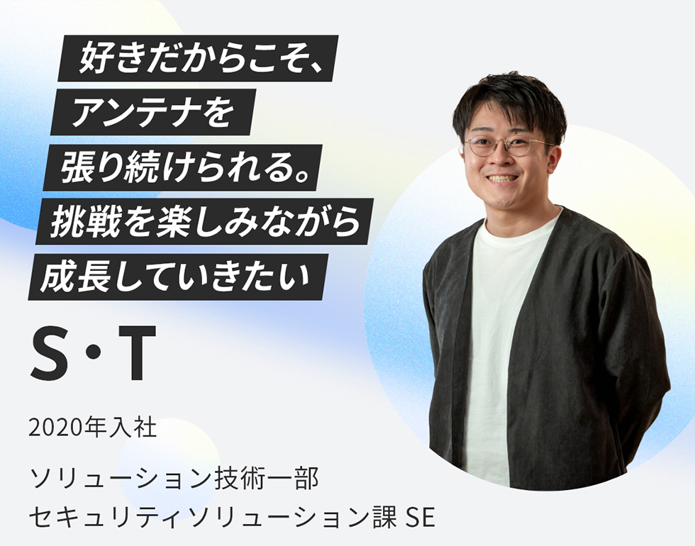 S・T 2020年入社 ソリューション技術一部 セキュリティソリューション課 SE 好きだからこそ、アンテナを張り続けられる。挑戦を楽しみながら成長していきたい