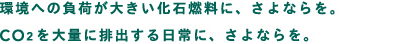 環境への負荷が大きい化石燃料に、さよならを。CO2を大量に排出する日常に、さよならを。