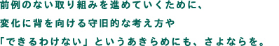 前例のない取り組みを進めていくために、変化に背を向ける守旧的な考え方や、できるわけないというあきらめにも、さよならを。