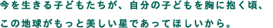 今を生きる子どもたちが、自分の子どもを胸に抱く頃、この地球がもっと美しい星であってほしいから。