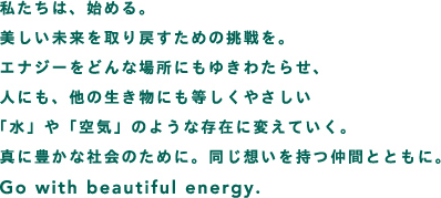 私たちは、始める。美しい未来を取り戻すための挑戦を。エナジーをどんな場所にもゆきわたらせ、人にも、他の生き物にも等しくやさしい水や空気のような存在に変えていく。真に豊かな社会のために。同じ想いを持つ仲間とともに。Go with beautiful energy.