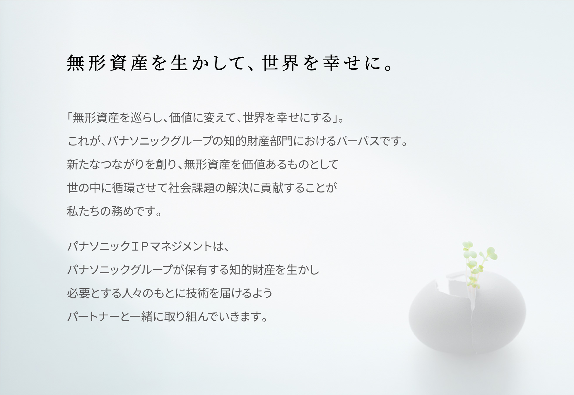 無形資産を生かして、世界を幸せに。　「無形資産を巡らし、価値に変えて、世界を幸せにする」。これが、パナソニックグループの知的財産部門におけるパーパスです。新たなつながりを創り、無形資産を価値あるものとして世の中に循環させて社会課題の解決に貢献することが私たちの務めです。パナソニックＩＰマネジメントは、パナソニックグループが保有する知的財産を生かし必要とする人々のもとに技術を届けるようパートナーと一緒に取り組んでいきます。