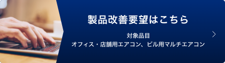 製品改善要望はこちら 対象品目 オフィス・店舗用エアコン、ビル用マルチエアコン