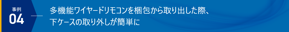 事例04 多機能ワイヤードリモコンを梱包から取り出した際、下ケースの取り外しが簡単に